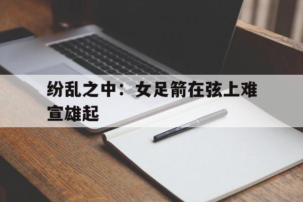 纷乱之中:女足箭在弦上难宣雄起的简单介绍 纷乱之中:女足箭在弦上难宣雄起的简单介绍